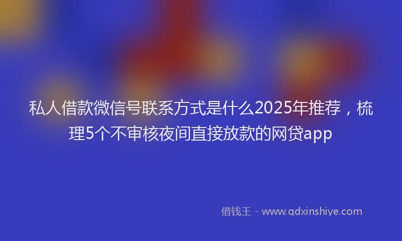 私人借款微信号联系方式是什么2025年推荐，梳理5个不审核夜间直接放款的网贷app
