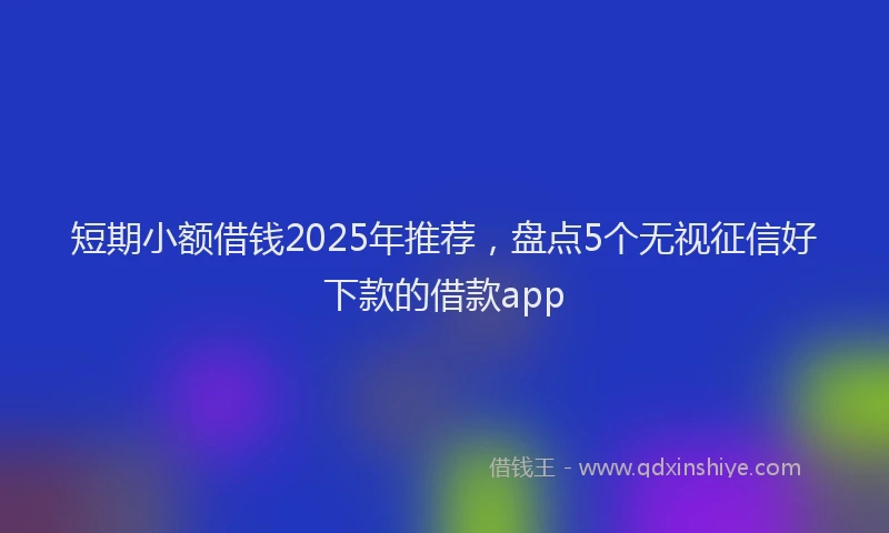短期小额借钱2025年推荐，盘点5个无视征信好下款的借款app