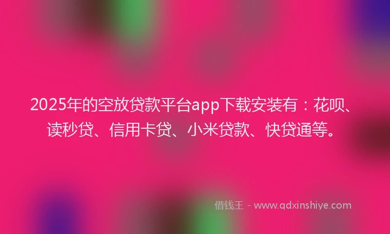 2025年的空放贷款平台app下载安装有：花呗、读秒贷、信用卡贷、小米贷款、快贷通等。