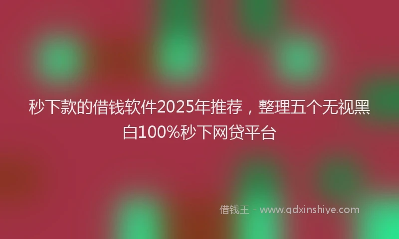 秒下款的借钱软件2025年推荐，整理五个无视黑白100%秒下网贷平台