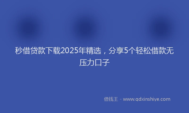 秒借贷款下载2025年精选，分享5个轻松借款无压力口子
