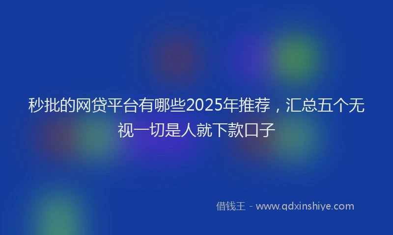 秒批的网贷平台有哪些2025年推荐，汇总五个无视一切是人就下款口子
