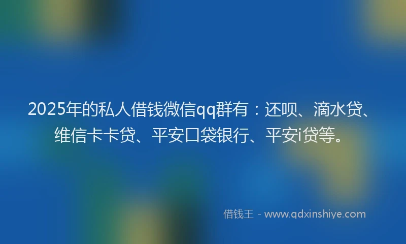 2025年的私人借钱微信qq群有：还呗、滴水贷、维信卡卡贷、平安口袋银行、平安i贷等。