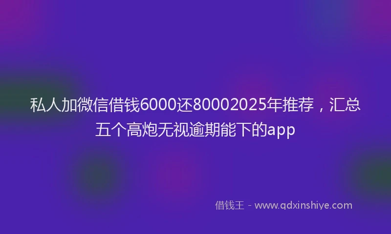 私人加微信借钱6000还80002025年推荐，汇总五个高炮无视逾期能下的app