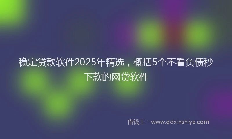 稳定贷款软件2025年精选，概括5个不看负债秒下款的网贷软件