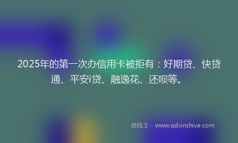 2025年的第一次办信用卡被拒有：好期贷、快贷通、平安i贷、融逸花、还呗等。