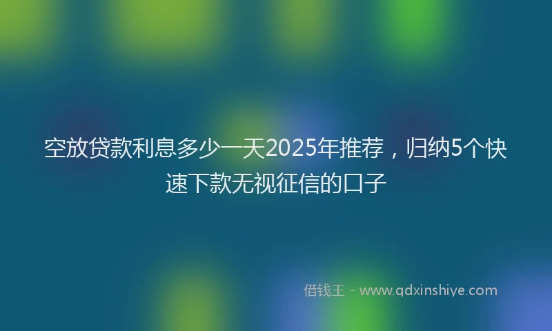 空放贷款利息多少一天2025年推荐，归纳5个快速下款无视征信的口子
