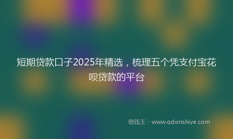 短期贷款口子2025年精选，梳理五个凭支付宝花呗贷款的平台