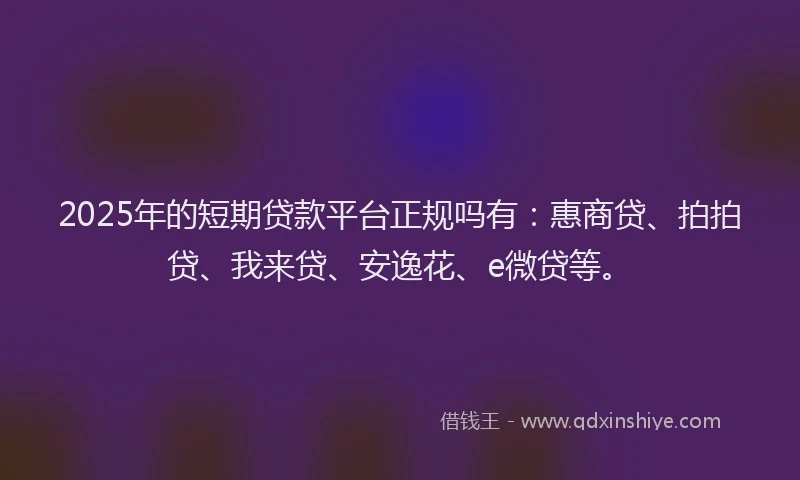 2025年的短期贷款平台正规吗有：惠商贷、拍拍贷、我来贷、安逸花、e微贷等。