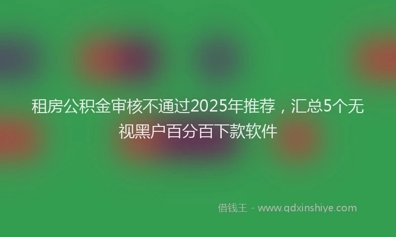 租房公积金审核不通过2025年推荐,汇总5个无视黑户百分百下款软件