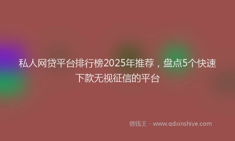 私人网贷平台排行榜2025年推荐，盘点5个快速下款无视征信的平台