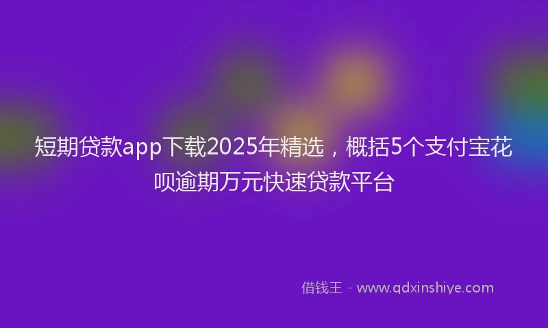 短期贷款app下载2025年精选，概括5个支付宝花呗逾期万元快速贷款平台