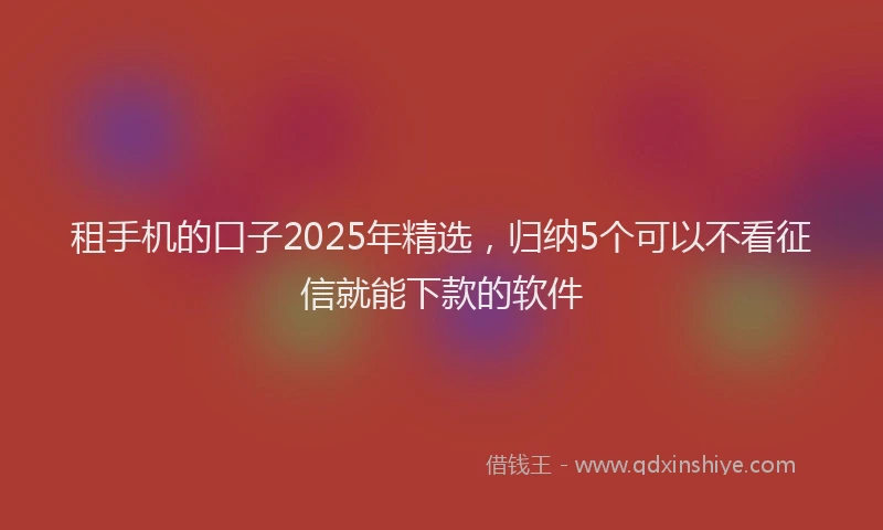租手机的口子2025年精选，归纳5个可以不看征信就能下款的软件
