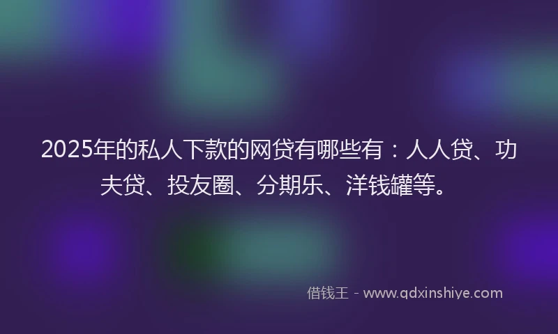 2025年的私人下款的网贷有哪些有：人人贷、功夫贷、投友圈、分期乐、洋钱罐等。