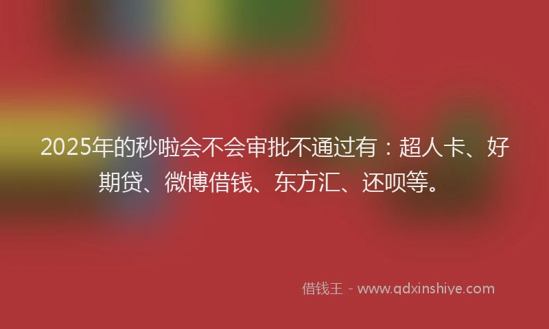 2025年的秒啦会不会审批不通过有：超人卡、好期贷、微博借钱、东方汇、还呗等。