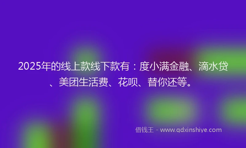 2025年的线上款线下款有：度小满金融、滴水贷、美团生活费、花呗、替你还等。