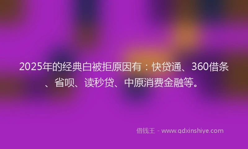 2025年的经典白被拒原因有：快贷通、360借条、省呗、读秒贷、中原消费金融等。