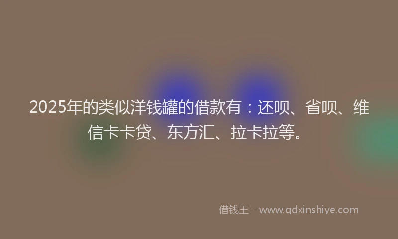2025年的类似洋钱罐的借款有：还呗、省呗、维信卡卡贷、东方汇、拉卡拉等。