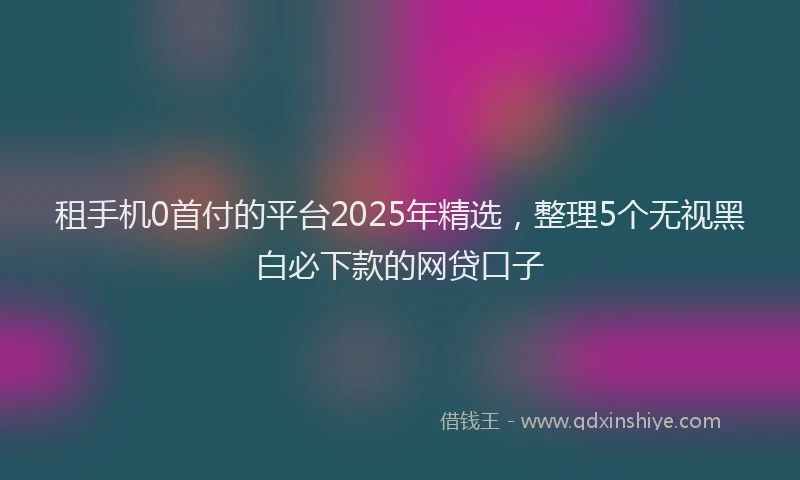 租手机0首付的平台2025年精选，整理5个无视黑白必下款的网贷口子