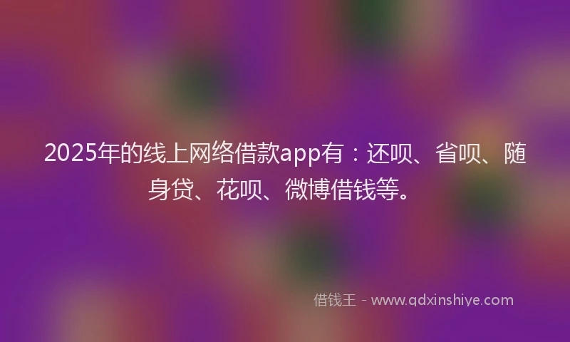 2025年的线上网络借款app有：还呗、省呗、随身贷、花呗、微博借钱等。