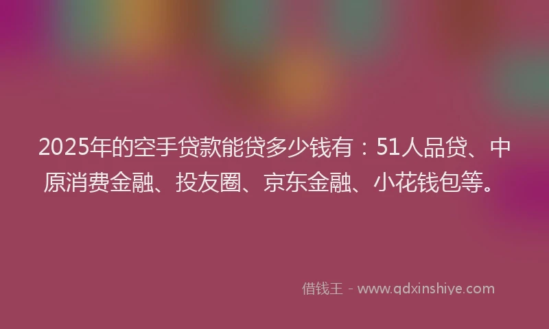 2025年的空手贷款能贷多少钱有：51人品贷、中原消费金融、投友圈、京东金融、小花钱包等。