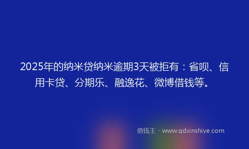 2025年的纳米贷纳米逾期3天被拒有：省呗、信用卡贷、分期乐、融逸花、微博借钱等。