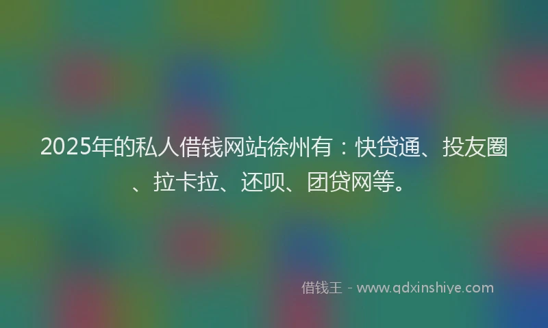 2025年的私人借钱网站徐州有：快贷通、投友圈、拉卡拉、还呗、团贷网等。