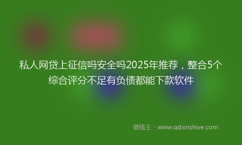 私人网贷上征信吗安全吗2025年推荐，整合5个综合评分不足有负债都能下款软件