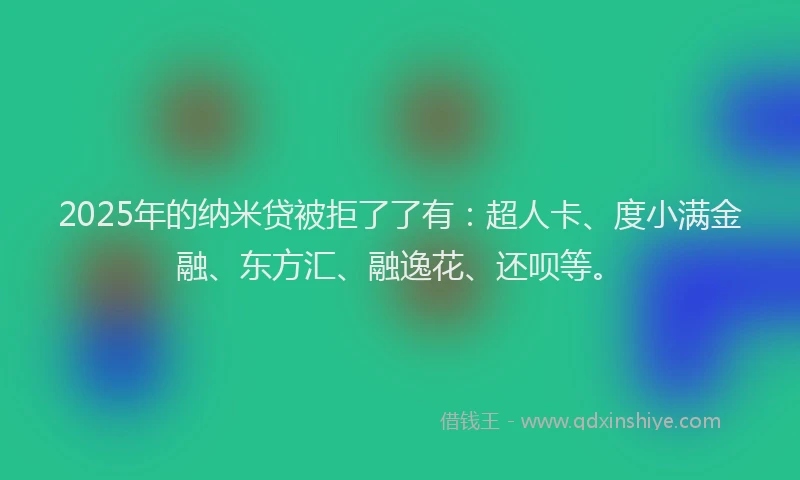 2025年的纳米贷被拒了了有：超人卡、度小满金融、东方汇、融逸花、还呗等。
