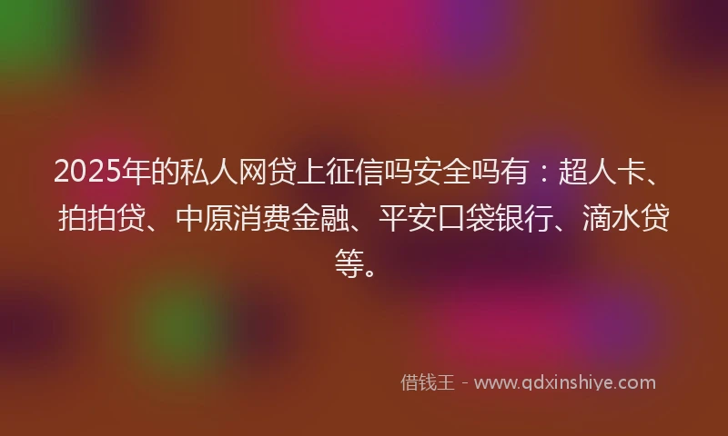 2025年的私人网贷上征信吗安全吗有：超人卡、拍拍贷、中原消费金融、平安口袋银行、滴水贷等。