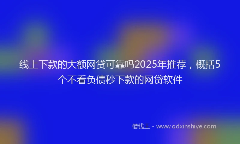 线上下款的大额网贷可靠吗2025年推荐，概括5个不看负债秒下款的网贷软件