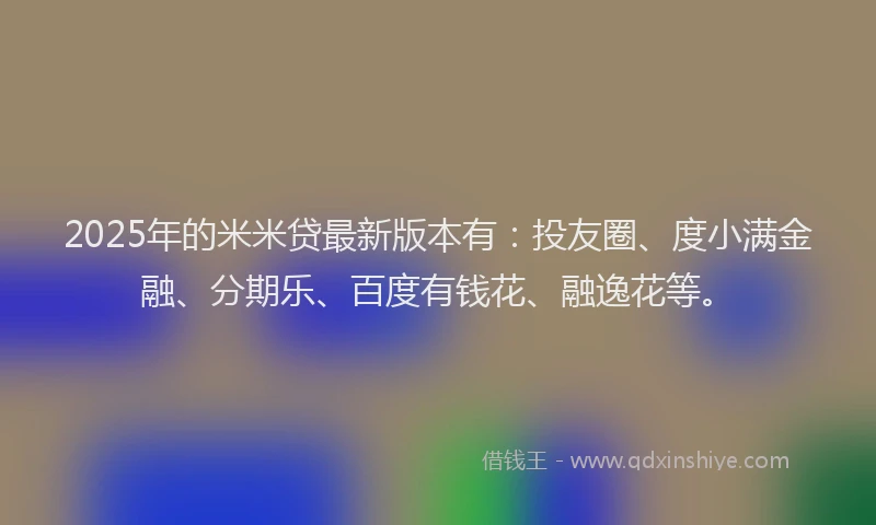 2025年的米米贷最新版本有：投友圈、度小满金融、分期乐、百度有钱花、融逸花等。