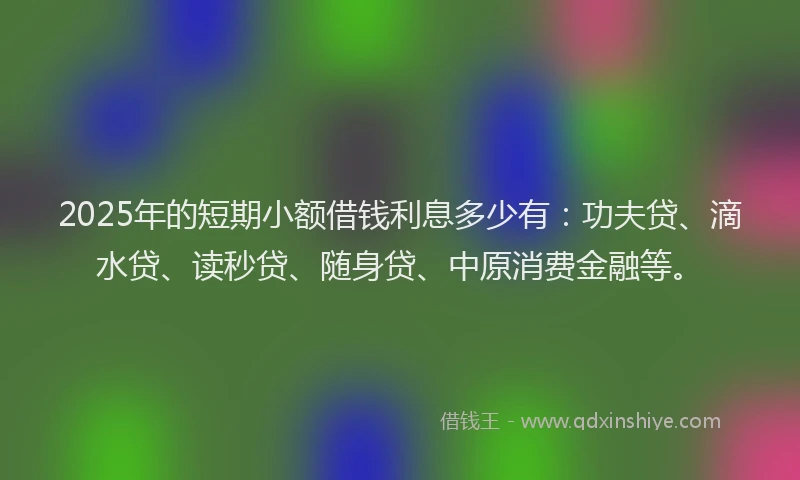 2025年的短期小额借钱利息多少有：功夫贷、滴水贷、读秒贷、随身贷、中原消费金融等。