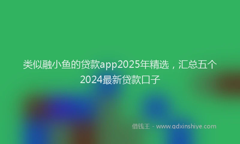 类似融小鱼的贷款app2025年精选，汇总五个2024最新贷款口子