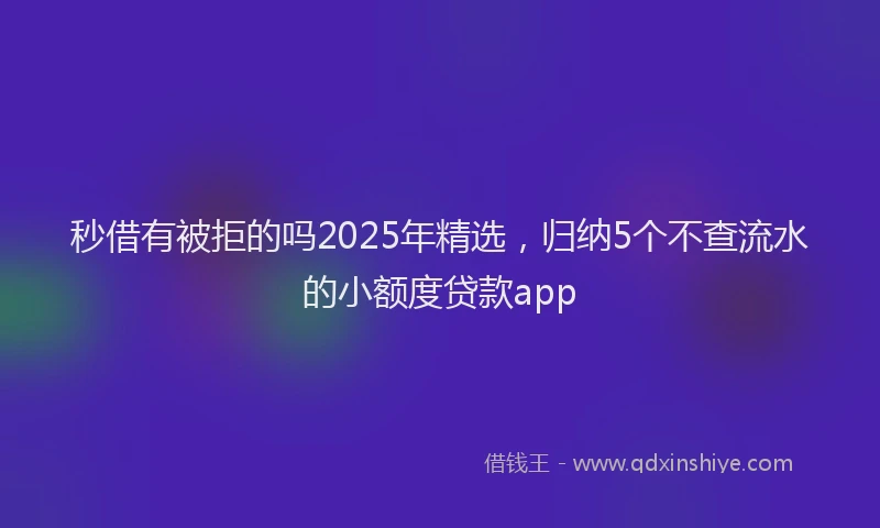 秒借有被拒的吗2025年精选，归纳5个不查流水的小额度贷款app