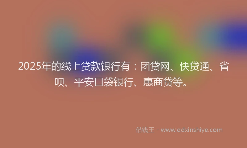 2025年的线上贷款银行有：团贷网、快贷通、省呗、平安口袋银行、惠商贷等。