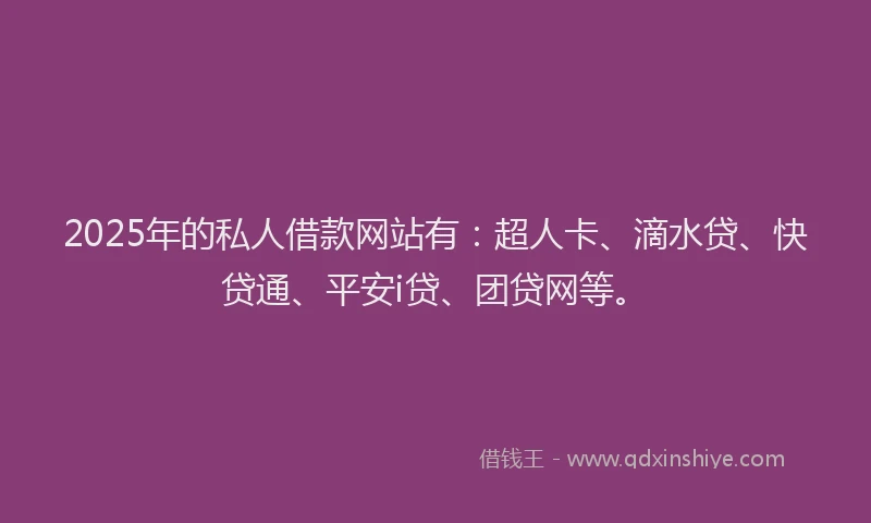 2025年的私人借款网站有：超人卡、滴水贷、快贷通、平安i贷、团贷网等。