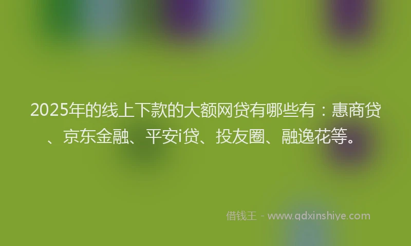 2025年的线上下款的大额网贷有哪些有：惠商贷、京东金融、平安i贷、投友圈、融逸花等。