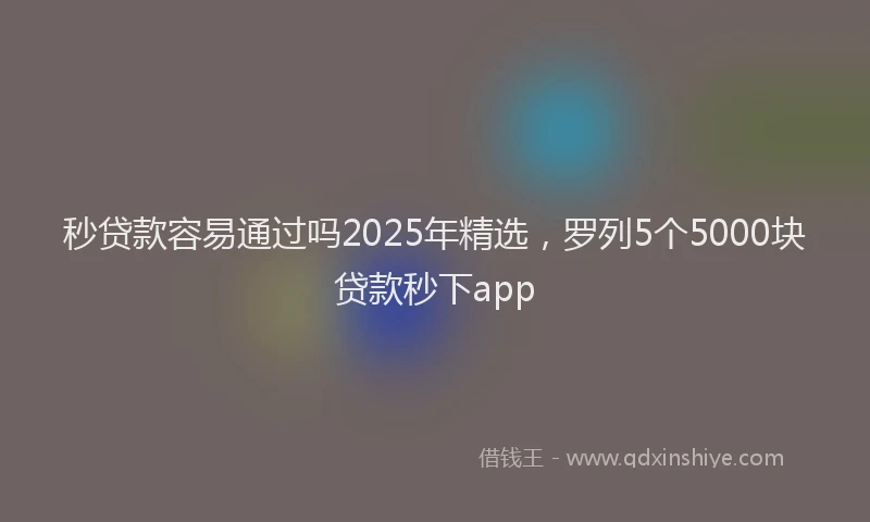 秒贷款容易通过吗2025年精选，罗列5个5000块贷款秒下app