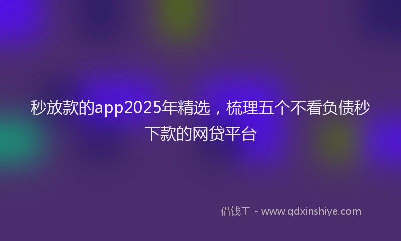 秒放款的app2025年精选，梳理五个不看负债秒下款的网贷平台