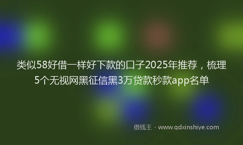 类似58好借一样好下款的口子2025年推荐，梳理5个无视网黑征信黑3万贷款秒款app名单