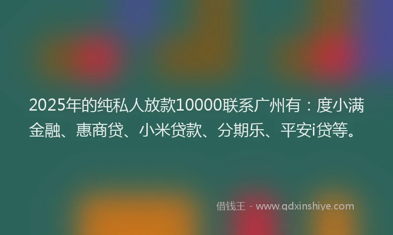 2025年的纯私人放款10000联系广州有：度小满金融、惠商贷、小米贷款、分期乐、平安i贷等。