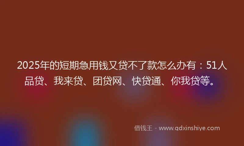 2025年的短期急用钱又贷不了款怎么办有：51人品贷、我来贷、团贷网、快贷通、你我贷等。