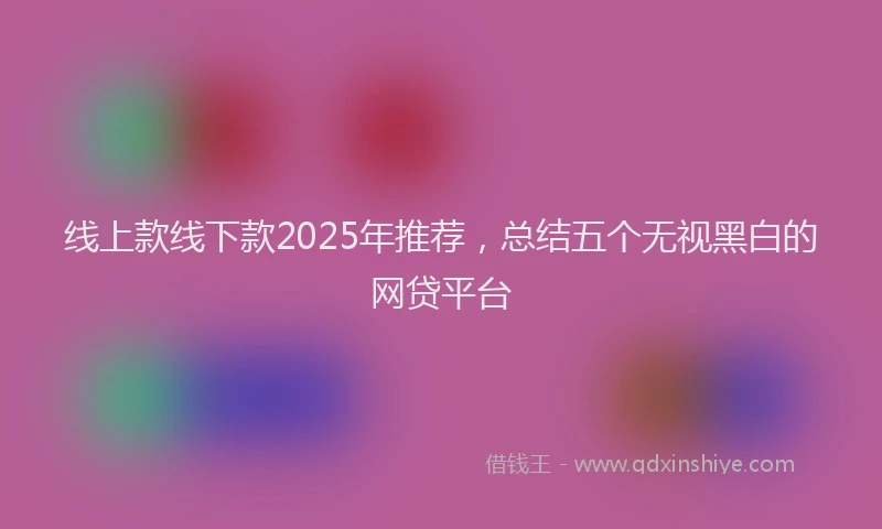 线上款线下款2025年推荐,总结五个无视黑白的网贷平台