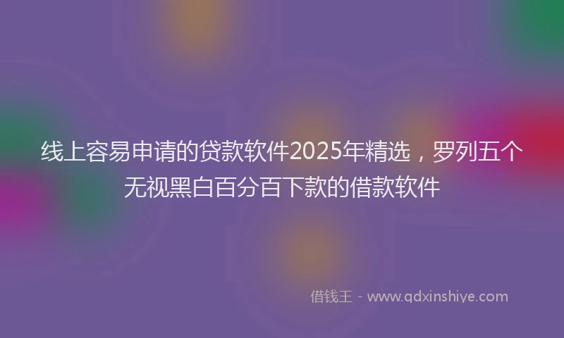 线上容易申请的贷款软件2025年精选，罗列五个无视黑白百分百下款的借款软件