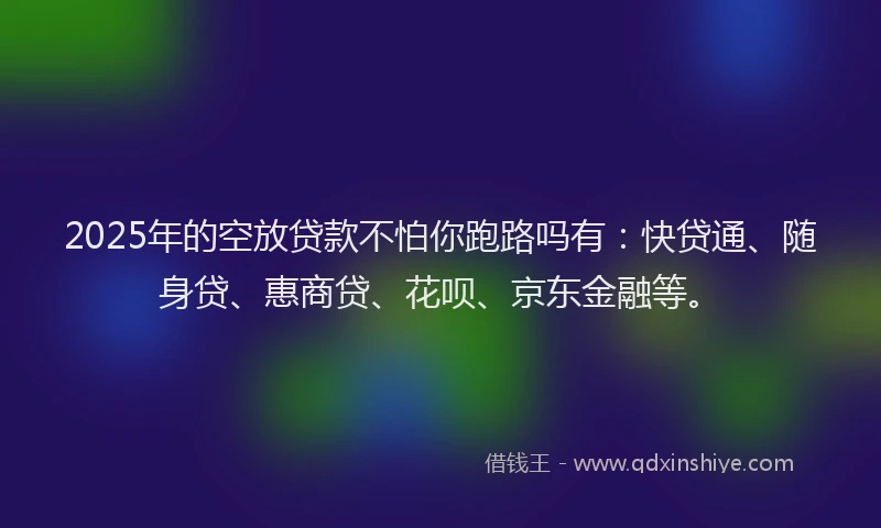 2025年的空放贷款不怕你跑路吗有：快贷通、随身贷、惠商贷、花呗、京东金融等。
