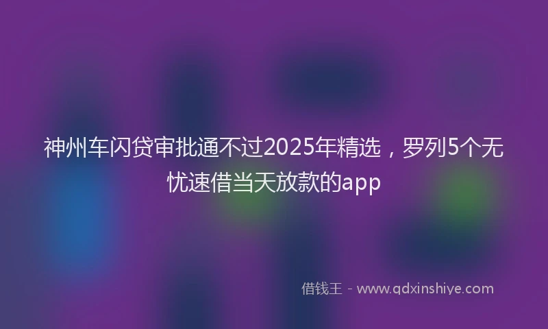 神州车闪贷审批通不过2025年精选，罗列5个无忧速借当天放款的app