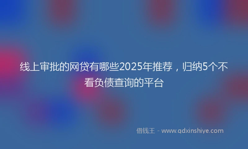 线上审批的网贷有哪些2025年推荐，归纳5个不看负债查询的平台