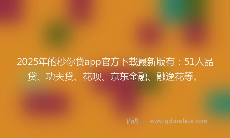 2025年的秒你贷app官方下载最新版有：51人品贷、功夫贷、花呗、京东金融、融逸花等。