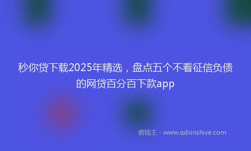 秒你贷下载2025年精选，盘点五个不看征信负债的网贷百分百下款app